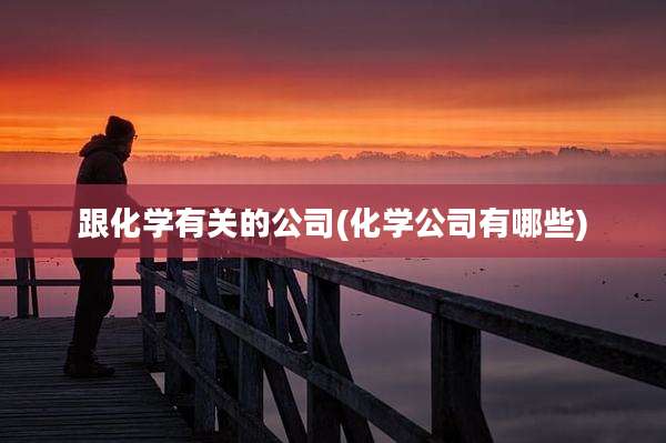 跟化学有关的公司(化学公司有哪些)