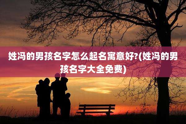 姓冯的男孩名字怎么起名寓意好?(姓冯的男孩名字大全免费)
