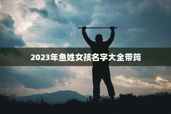2023年鱼姓女孩名字大全带筠