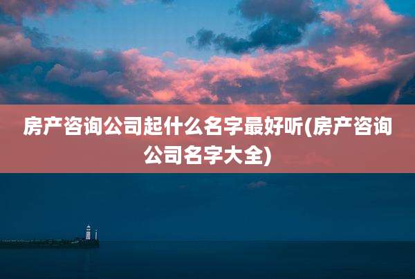 房产咨询公司起什么名字最好听(房产咨询公司名字大全)