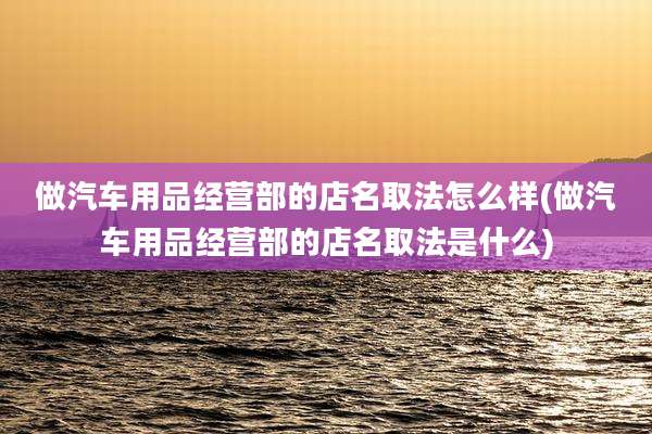 做汽车用品经营部的店名取法怎么样(做汽车用品经营部的店名取法是什么)