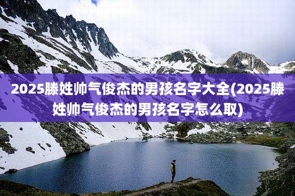 2025滕姓帅气俊杰的男孩名字大全(2025滕姓帅气俊杰的男孩名字怎么取)