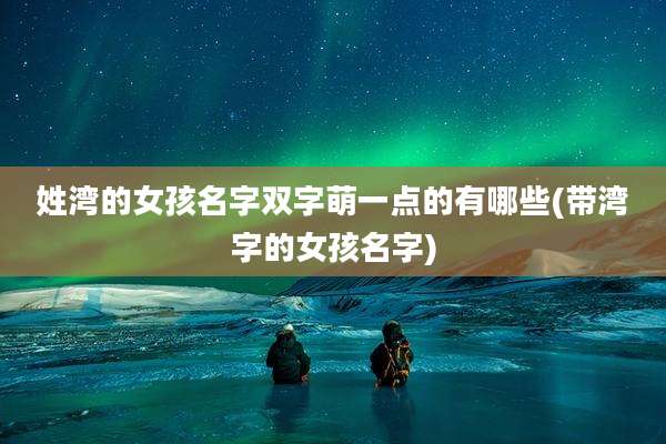 姓湾的女孩名字双字萌一点的有哪些(带湾字的女孩名字)