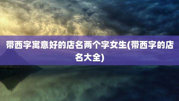 带西字寓意好的店名两个字女生(带西字的店名大全)
