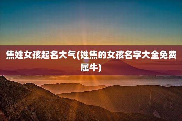 焦姓女孩起名大气(姓焦的女孩名字大全免费属牛)