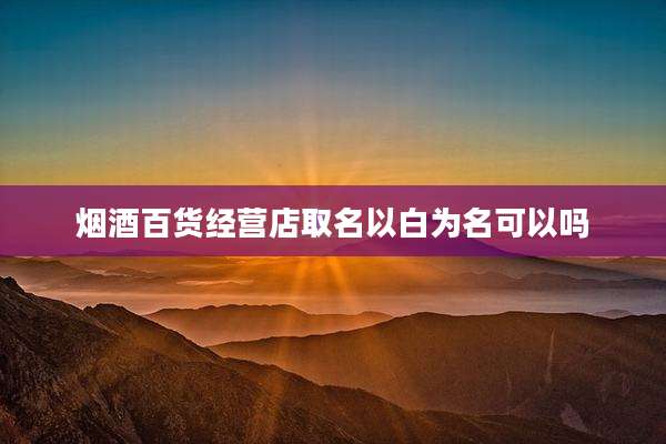 烟酒百货经营店取名以白为名可以吗