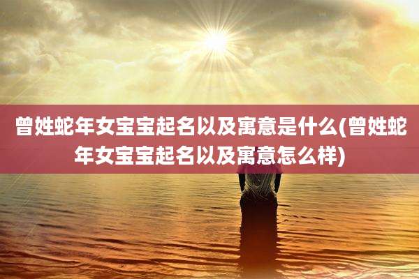 曾姓蛇年女宝宝起名以及寓意是什么(曾姓蛇年女宝宝起名以及寓意怎么样)