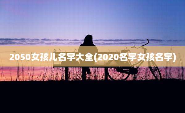 2050女孩儿名字大全(2020名字女孩名字)