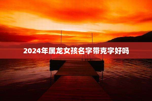 2024年属龙女孩名字带克字好吗