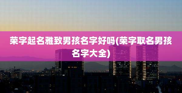 荣字起名雅致男孩名字好吗(荣字取名男孩名字大全)
