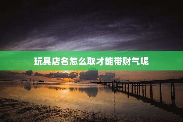 玩具店名怎么取才能带财气呢