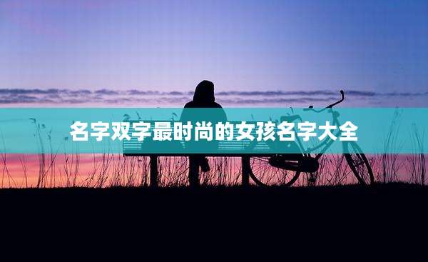 名字双字最时尚的女孩名字大全