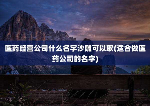 医药经营公司什么名字沙雕可以取(适合做医药公司的名字)