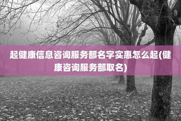 起健康信息咨询服务部名字实惠怎么起(健康咨询服务部取名)