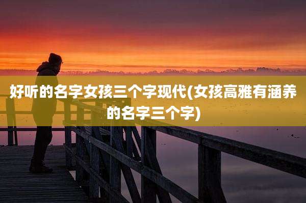 好听的名字女孩三个字现代(女孩高雅有涵养的名字三个字)