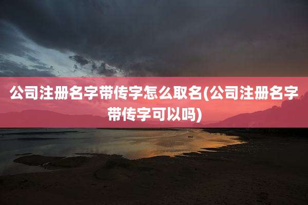 公司注册名字带传字怎么取名(公司注册名字带传字可以吗)