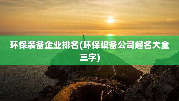 环保装备企业排名(环保设备公司起名大全三字)