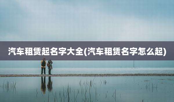 汽车租赁起名字大全(汽车租赁名字怎么起)
