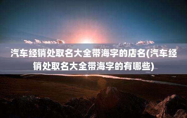 汽车经销处取名大全带海字的店名(汽车经销处取名大全带海字的有哪些)