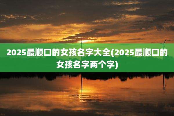 2025最顺口的女孩名字大全(2025最顺口的女孩名字两个字)