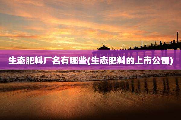 生态肥料厂名有哪些(生态肥料的上市公司)