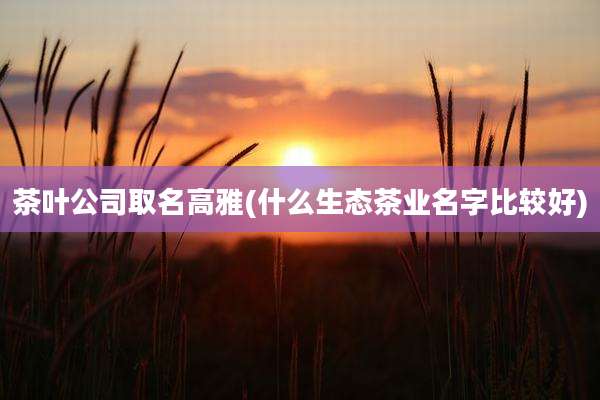 茶叶公司取名高雅(什么生态茶业名字比较好)