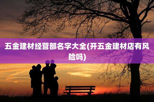 五金建材经营部名字大全(开五金建材店有风险吗)