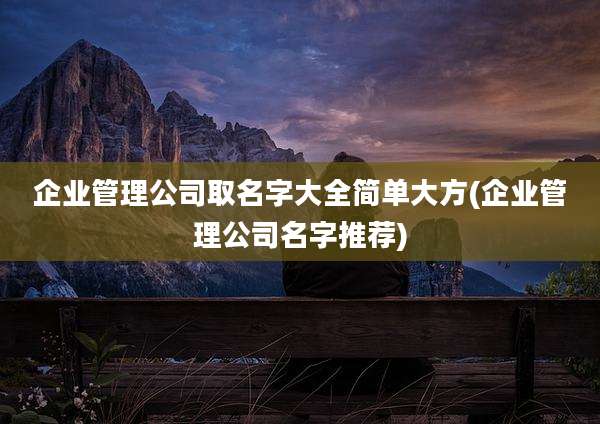 企业管理公司取名字大全简单大方(企业管理公司名字推荐)