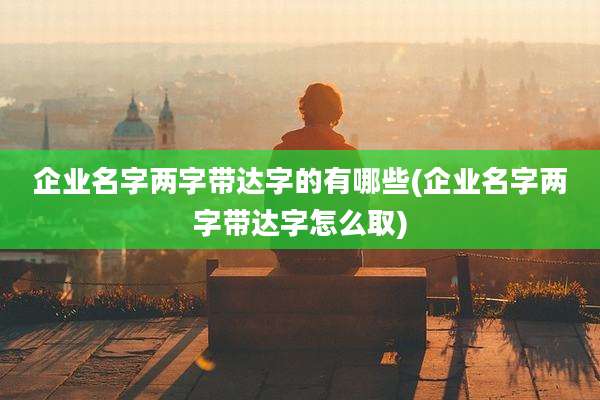 企业名字两字带达字的有哪些(企业名字两字带达字怎么取)
