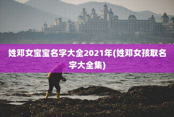 姓邓女宝宝名字大全2021年(姓邓女孩取名字大全集)