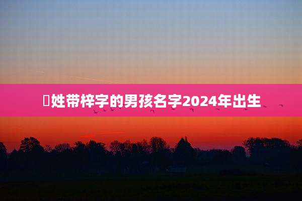 冮姓带梓字的男孩名字2024年出生