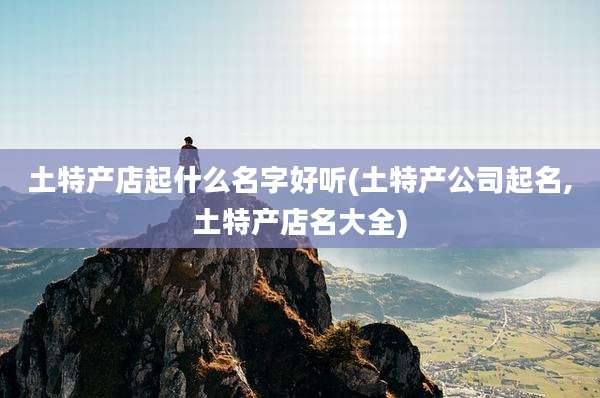 土特产店起什么名字好听(土特产公司起名,土特产店名大全)