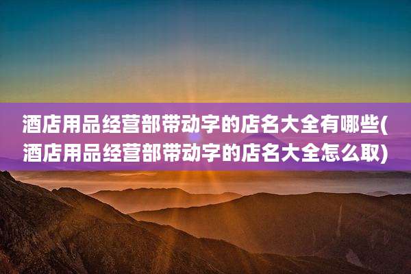 酒店用品经营部带动字的店名大全有哪些(酒店用品经营部带动字的店名大全怎么取)