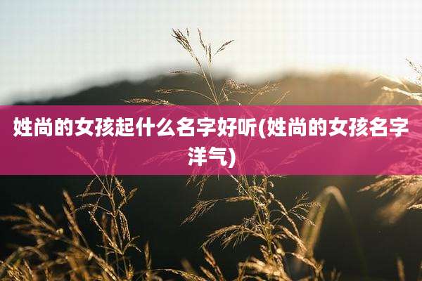 姓尚的女孩起什么名字好听(姓尚的女孩名字洋气)