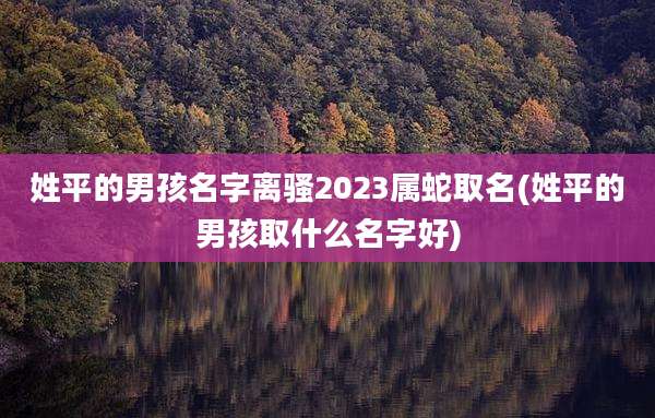 姓平的男孩名字离骚2023属蛇取名(姓平的男孩取什么名字好)