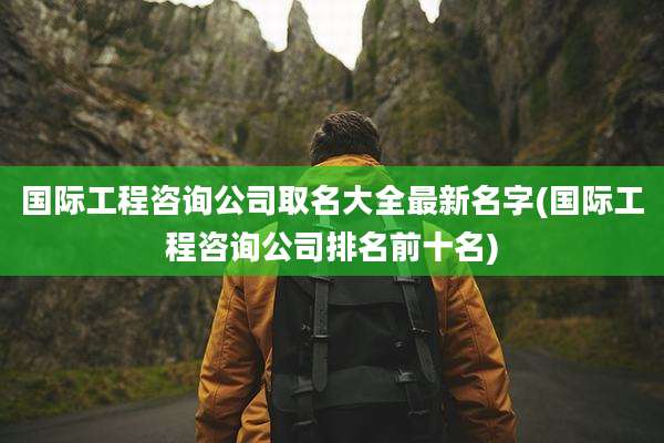 国际工程咨询公司取名大全最新名字(国际工程咨询公司排名前十名)