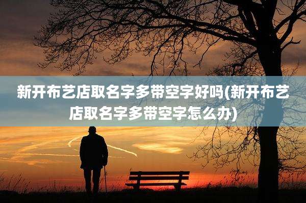 新开布艺店取名字多带空字好吗(新开布艺店取名字多带空字怎么办)