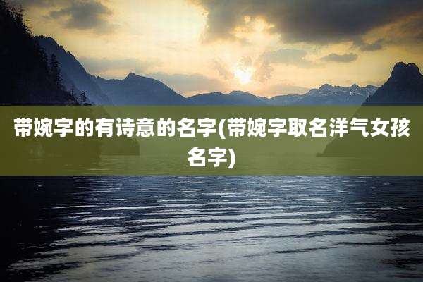 带婉字的有诗意的名字(带婉字取名洋气女孩名字)