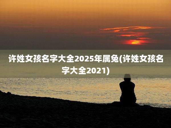 许姓女孩名字大全2025年属兔(许姓女孩名字大全2021)