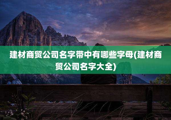 建材商贸公司名字带中有哪些字母(建材商贸公司名字大全)