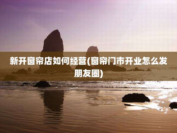 新开窗帘店如何经营(窗帘门市开业怎么发朋友圈)