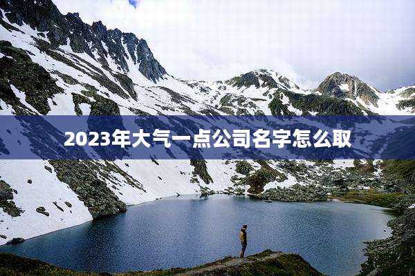 2023年大气一点公司名字怎么取