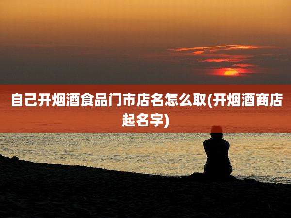 自己开烟酒食品门市店名怎么取(开烟酒商店起名字)