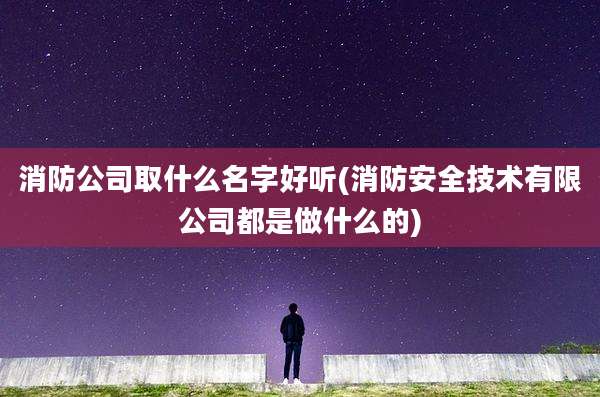 消防公司取什么名字好听(消防安全技术有限公司都是做什么的)