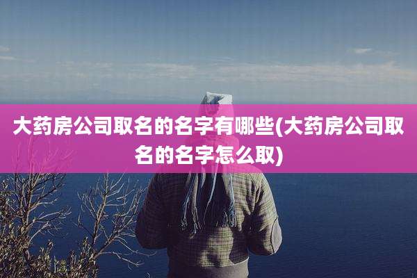 大药房公司取名的名字有哪些(大药房公司取名的名字怎么取)