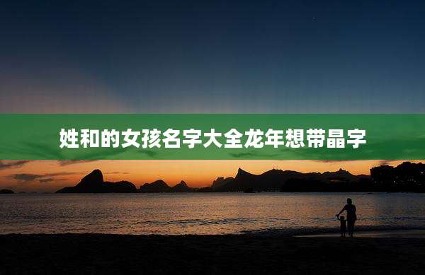 姓和的女孩名字大全龙年想带晶字