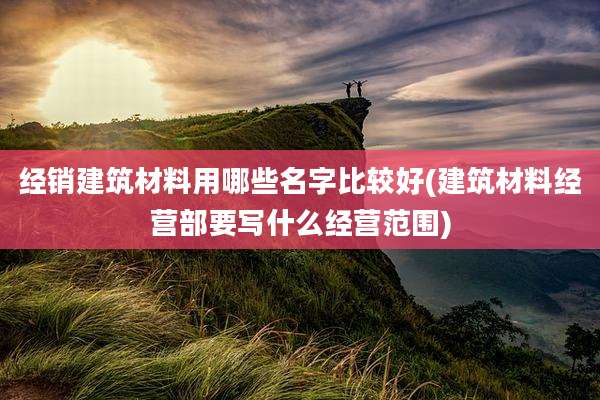 经销建筑材料用哪些名字比较好(建筑材料经营部要写什么经营范围)