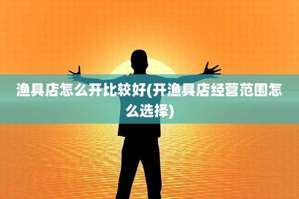 渔具店怎么开比较好(开渔具店经营范围怎么选择)