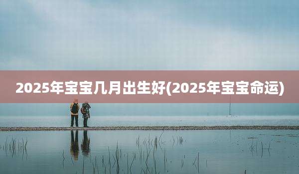 2025年宝宝几月出生好(2025年宝宝命运)