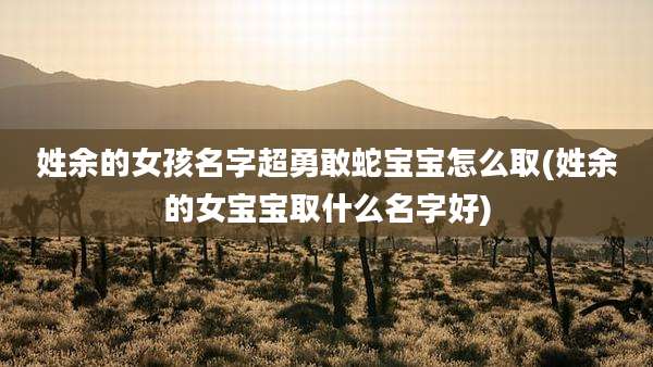 姓余的女孩名字超勇敢蛇宝宝怎么取(姓余的女宝宝取什么名字好)